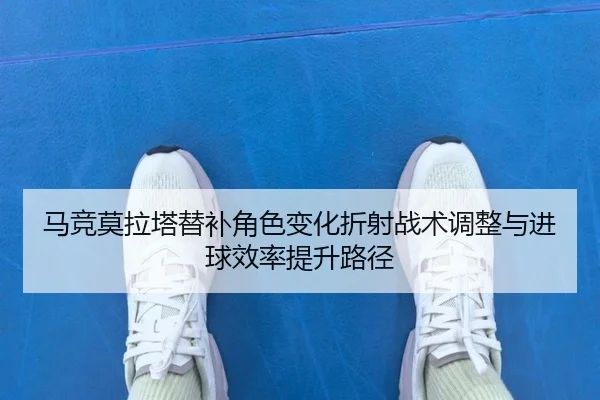 马竞莫拉塔替补角色变化折射战术调整与进球效率提升路径