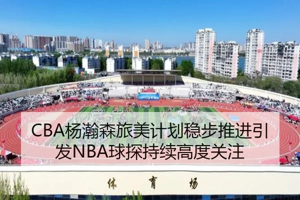 CBA杨瀚森旅美计划稳步推进引发NBA球探持续高度关注