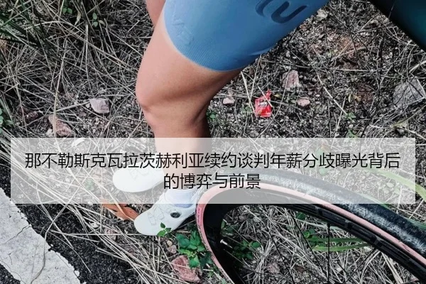 那不勒斯克瓦拉茨赫利亚续约谈判年薪分歧曝光背后的博弈与前景